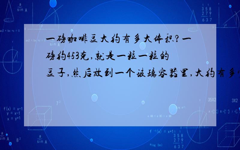 一磅咖啡豆大约有多大体积?一磅约453克,就是一粒一粒的豆子,然后放到一个玻璃容器里,大约有多少体积呢?因为条件不能买到咖啡豆、所以、、