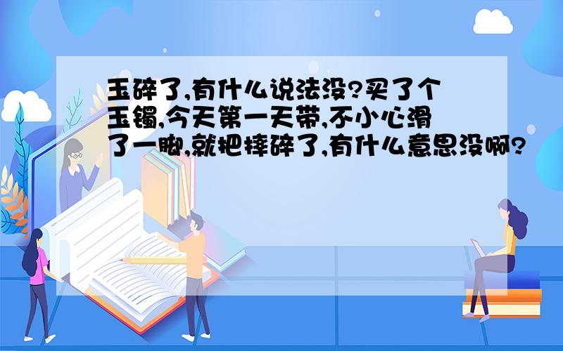 玉碎了,有什么说法没?买了个玉镯,今天第一天带,不小心滑了一脚,就把摔碎了,有什么意思没啊?