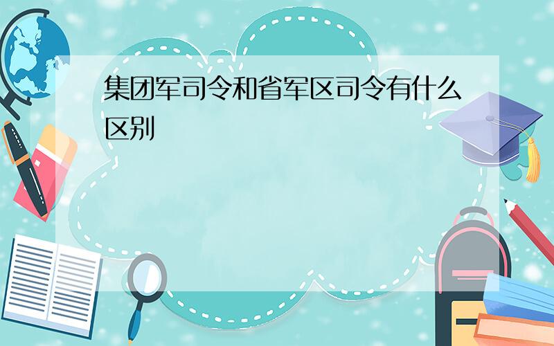 集团军司令和省军区司令有什么区别