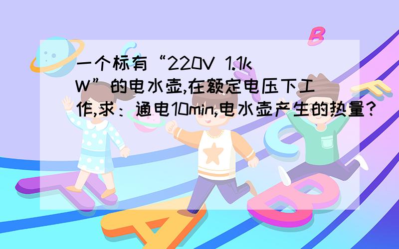 一个标有“220V 1.1kW”的电水壶,在额定电压下工作,求：通电10min,电水壶产生的热量?