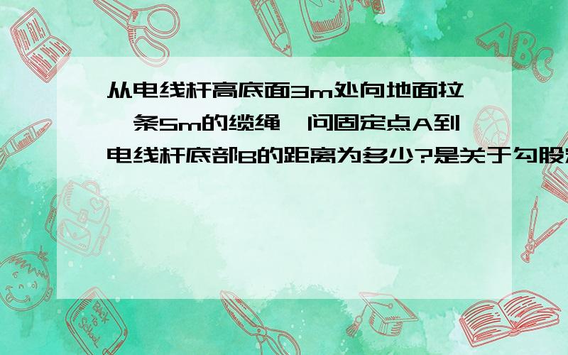 从电线杆高底面3m处向地面拉一条5m的缆绳,问固定点A到电线杆底部B的距离为多少?是关于勾股定理的，我会非常感谢你的！