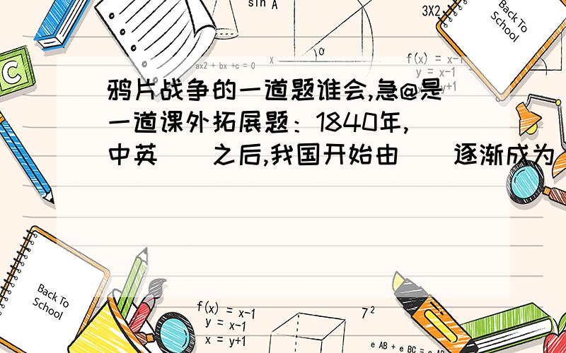 鸦片战争的一道题谁会,急@是一道课外拓展题：1840年,中英（）之后,我国开始由（）逐渐成为（）社会.1895年（）战争失败后,我国被迫签订了中日（）.从此,帝国主义列强已开设银行、强迫贷