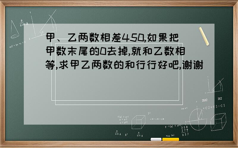 甲、乙两数相差450,如果把甲数末尾的0去掉,就和乙数相等,求甲乙两数的和行行好吧,谢谢