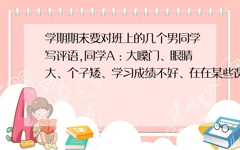 学期期末要对班上的几个男同学写评语,同学A：大嗓门、眼睛大、个子矮、学习成绩不好、在在某些课上喜欢跟着附和老师的话、脸上有酒窝、在班级活动上是挺积极的、在某些方面责任心