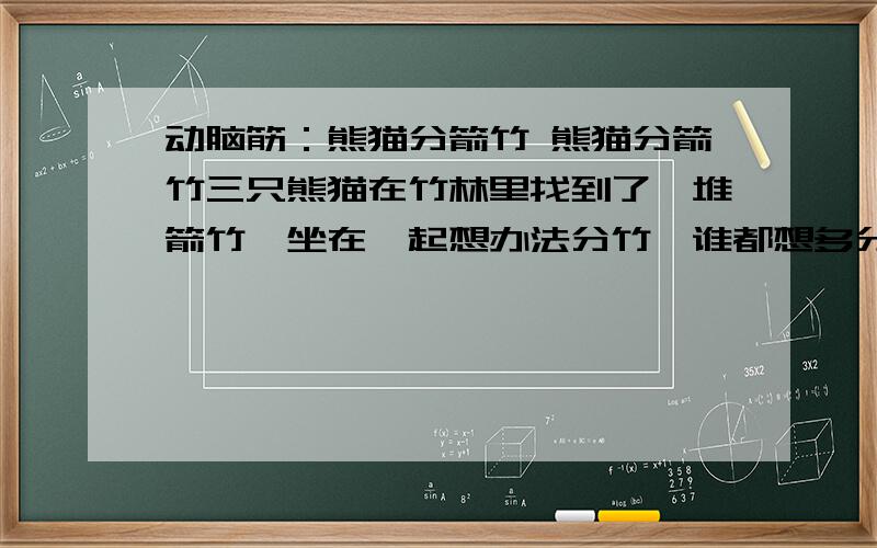 动脑筋：熊猫分箭竹 熊猫分箭竹三只熊猫在竹林里找到了一堆箭竹,坐在一起想办法分竹,谁都想多分一些.至少能分得一样多.第一只熊猫想了想说：“我们依次拿走箭竹的一半,余下的最后再