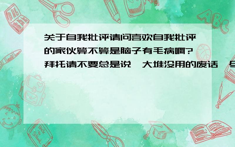 关于自我批评请问喜欢自我批评的家伙算不算是脑子有毛病啊?拜托请不要总是说一大堆没用的废话,尽量简短、详细,是自我批判 而不是自我批评,打太快了,看清楚了啊 是批判 不是批评