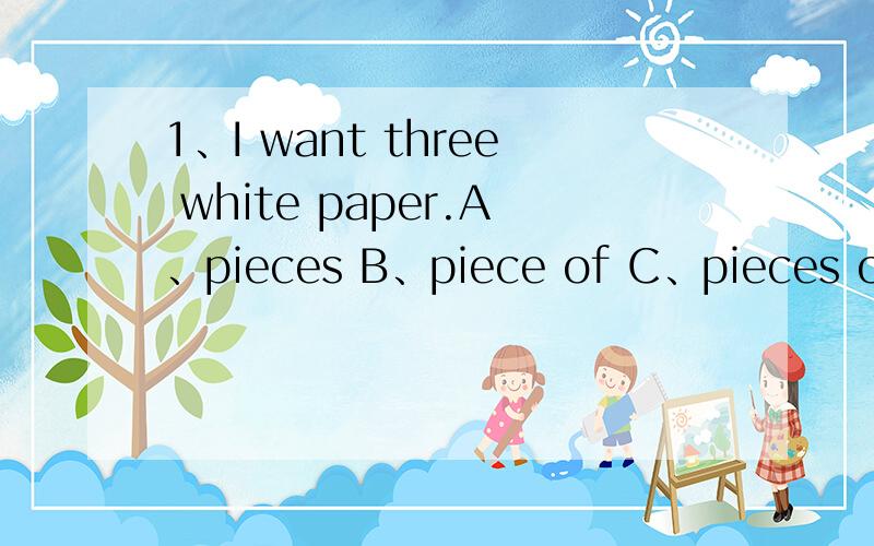 1、I want three white paper.A、pieces B、piece of C、pieces of 2、Do you want to drink much A、a milk B、milk C、milks 3、This is room.It’s very big.A、Lily and Lucy’s B、Lily’s and Lucy’s C、Lily’s and Lucy 4、We visited house