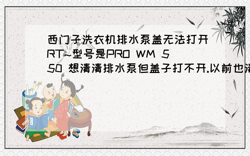 西门子洗衣机排水泵盖无法打开RT~型号是PRO WM 550 想清清排水泵但盖子打不开.以前也清理过,当时也是打不开,后来不知怎的就打开了.那个…我就是拧不开…是不是要什么特殊操作啊?