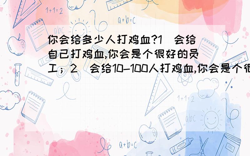 你会给多少人打鸡血?1）会给自己打鸡血,你会是个很好的员工；2）会给10-100人打鸡血,你会是个很好的部门头；3）会给100-1万人打鸡血,你会是个很好的公司领袖；会给千万人打鸡血,你会是个