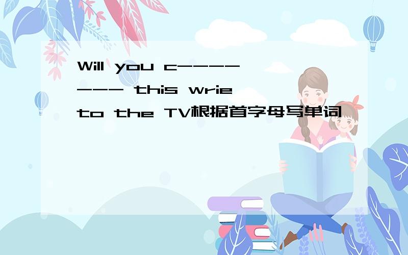 Will you c------- this wrie to the TV根据首字母写单词