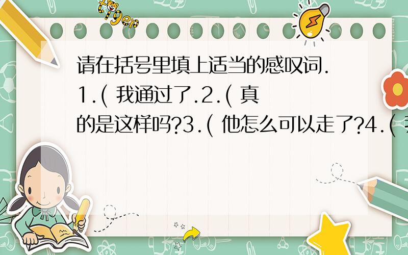 请在括号里填上适当的感叹词.1.( 我通过了.2.( 真的是这样吗?3.( 他怎么可以走了?4.( 我又不能回家了.5.( 我倒要看看谁厉害.