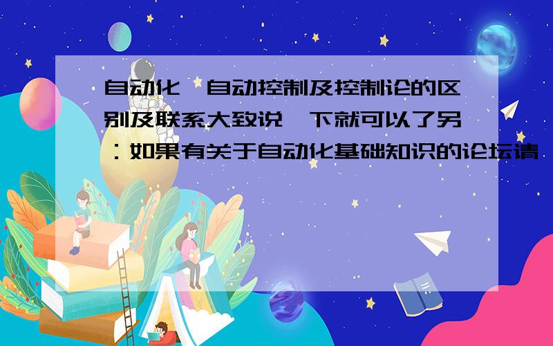 自动化、自动控制及控制论的区别及联系大致说一下就可以了另：如果有关于自动化基础知识的论坛请一并贴出来