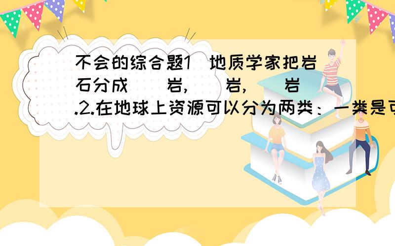 不会的综合题1．地质学家把岩石分成（）岩,（）岩,（）岩.2.在地球上资源可以分为两类：一类是可以再生的,比如（）,（）,（）；另一类是（）,如（）,（）及各种（ ）.3．我国对矿物资