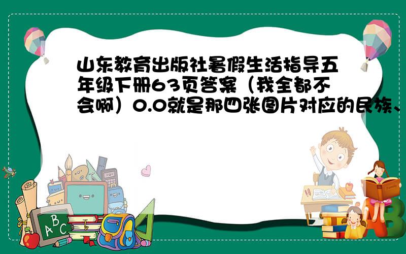 山东教育出版社暑假生活指导五年级下册63页答案（我全都不会啊）0.0就是那四张图片对应的民族、各个民族的服饰特点和各个民族的传统节日风俗习惯.哦对了,还有50页.后面的我自己就能解