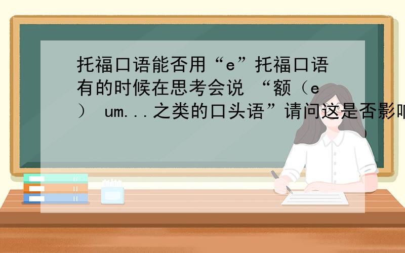 托福口语能否用“e”托福口语有的时候在思考会说 “额（e） um...之类的口头语”请问这是否影响得分