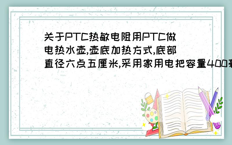 关于PTC热敏电阻用PTC做电热水壶,壶底加热方式,底部直径六点五厘米,采用家用电把容量400毫升的水烧开,时间在4到8分钟之内,请问PTC大约几瓦?或者什么参数?