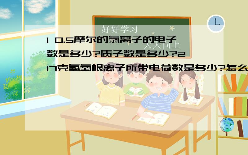 1 0.5摩尔的氯离子的电子数是多少?质子数是多少?2 17克氢氧根离子所带电荷数是多少?怎么算?