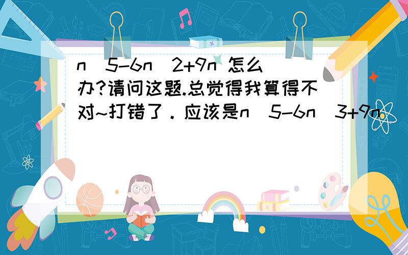 n^5-6n^2+9n 怎么办?请问这题.总觉得我算得不对~打错了。应该是n^5-6n^3+9n