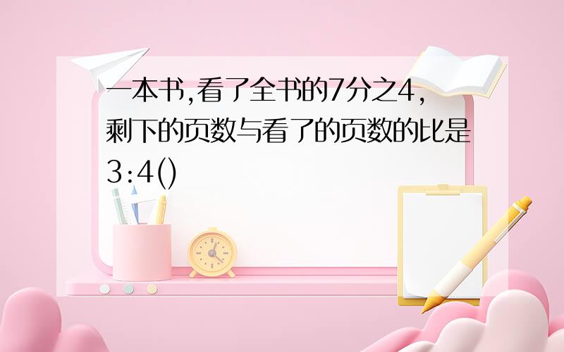 一本书,看了全书的7分之4,剩下的页数与看了的页数的比是3:4()