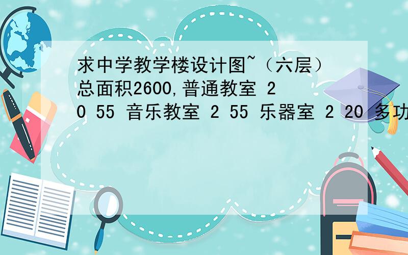 求中学教学楼设计图~（六层）总面积2600,普通教室 20 55 音乐教室 2 55 乐器室 2 20 多功能大教室 1 120普通教室2055音乐教室255乐器室220多功能大教室1120实验室285实验准备室240语音教室