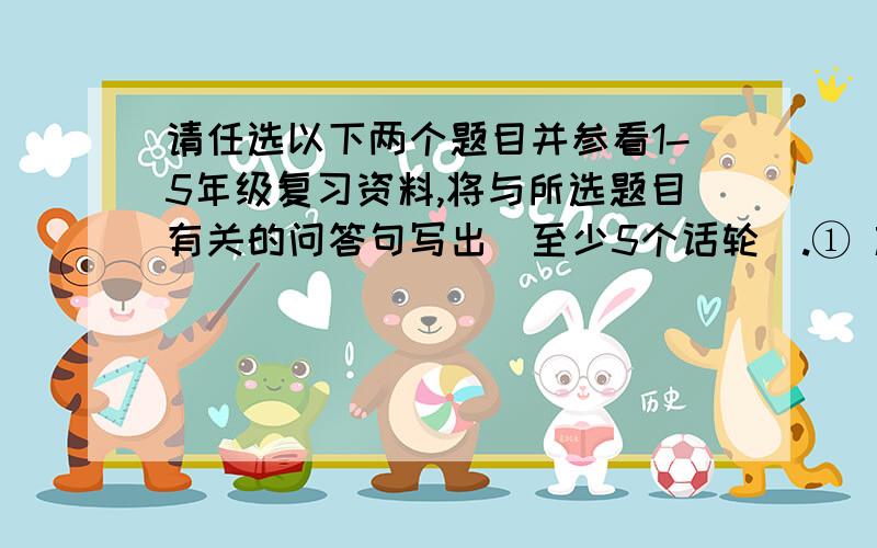 请任选以下两个题目并参看1-5年级复习资料,将与所选题目有关的问答句写出（至少5个话轮）.① 旅行 ②朋友（结识新朋友） ③ 课余活动 ④ 5wh+1h（自由发挥）