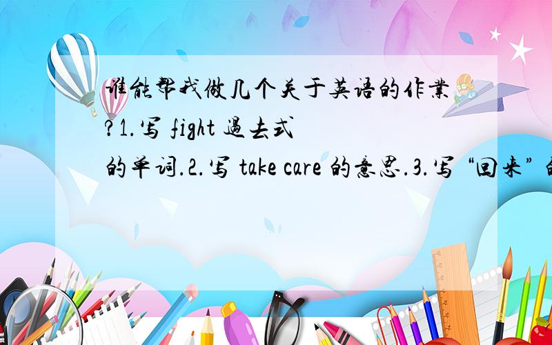 谁能帮我做几个关于英语的作业?1.写 fight 过去式的单词.2.写 take care 的意思.3.写 “回来” 的英语单词.