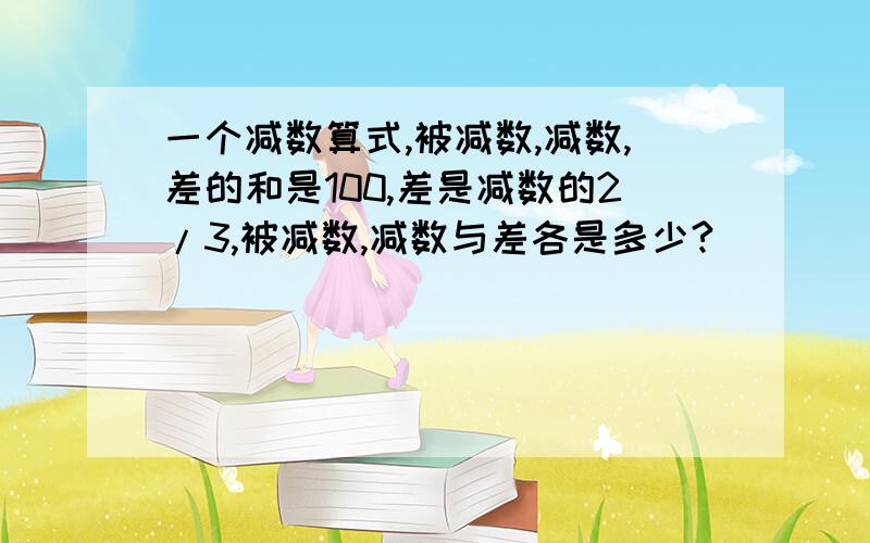 一个减数算式,被减数,减数,差的和是100,差是减数的2/3,被减数,减数与差各是多少?