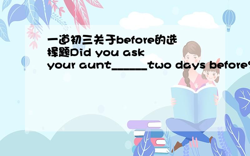 一道初三关于before的选择题Did you ask your aunt______two days before?A.what was happened to her B.what she happenedC.what she had happened to D.what had happened to her