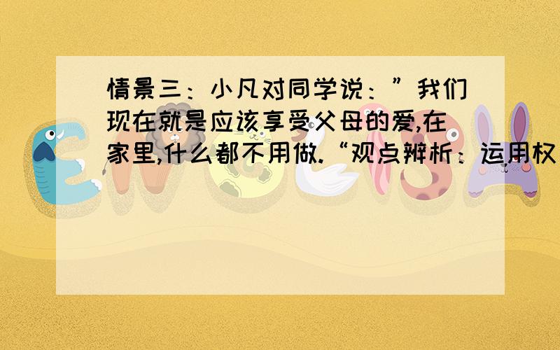 情景三：小凡对同学说：”我们现在就是应该享受父母的爱,在家里,什么都不用做.“观点辨析：运用权力和义务关系方面的知识,分析情景三中小凡的观点、