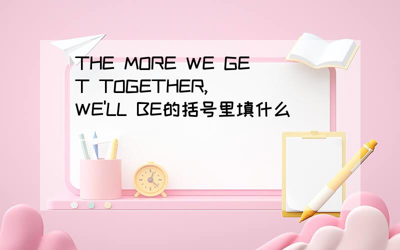 THE MORE WE GET TOGETHER,( )WE'LL BE的括号里填什么