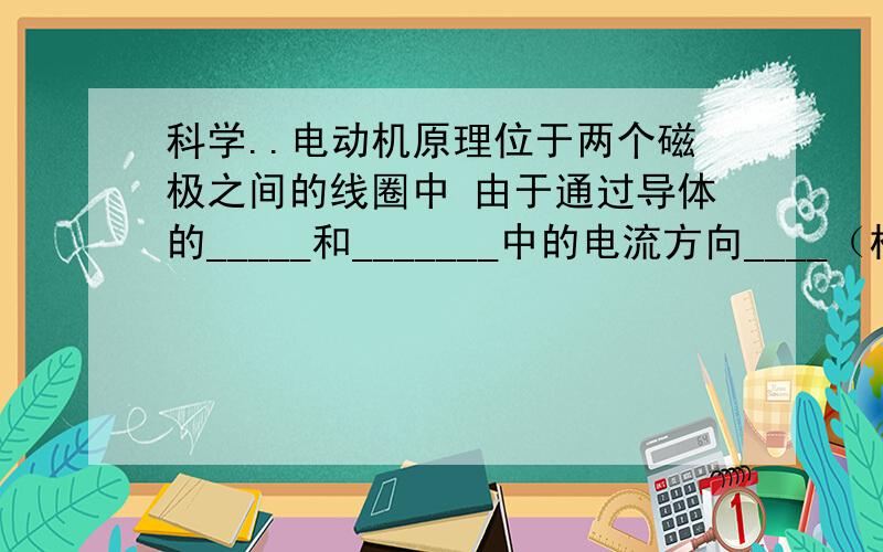 科学..电动机原理位于两个磁极之间的线圈中 由于通过导体的_____和_______中的电流方向____（相反/相同） 其受力方向_____(同上） 所以 线圈转动起来