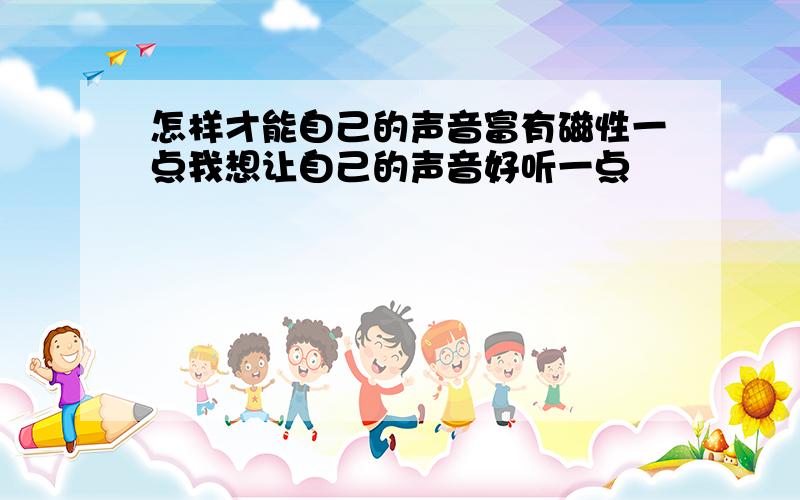 怎样才能自己的声音富有磁性一点我想让自己的声音好听一点