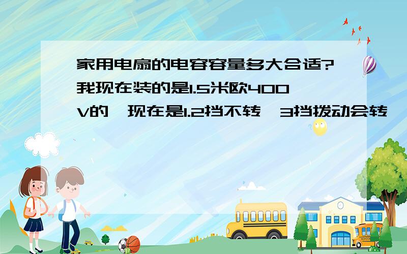 家用电扇的电容容量多大合适?我现在装的是1.5米欧400V的,现在是1.2挡不转,3挡拨动会转,转动无力.什么原因/谢谢!