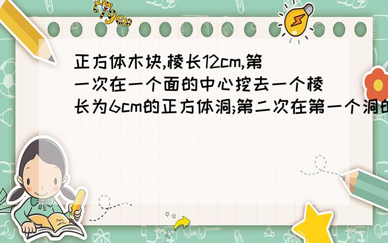 正方体木块,棱长12cm,第一次在一个面的中心挖去一个棱长为6cm的正方体洞;第二次在第一个洞的底部中心再挖去一个棱长为3cm的正方体小洞；第三次再在第二个小洞的底部中心挖去一个棱长为