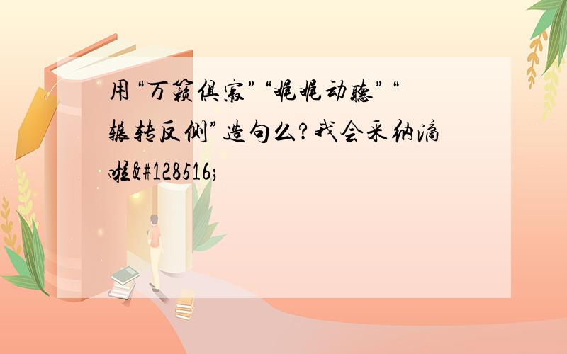 用“万籁俱寂”“娓娓动听”“辗转反侧”造句么?我会采纳滴啦😄