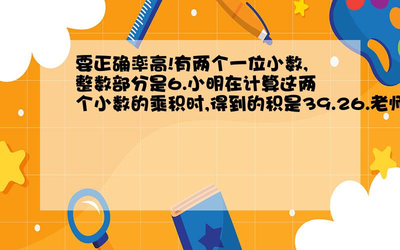 要正确率高!有两个一位小数,整数部分是6.小明在计算这两个小数的乘积时,得到的积是39.26.老师告诉小明说:“积的十分位上错了,其他各位上的数字都对.”请你求出这两个一位小数.