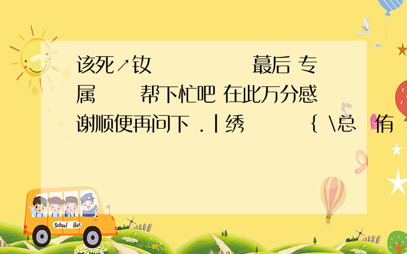 该死↗钕孒 藇伱鯐椡蕞后 专属兲鉂 帮下忙吧 在此万分感谢顺便再问下 .|绣孋篟婗｛ \总諟侑嗰乆┌－陪峩悲伤ˊ.ㄟ陪峩笑·