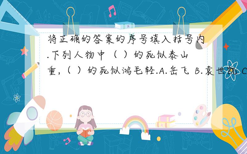 将正确的答案的序号填入括号内.下列人物中（ ）的死似泰山重,（ ）的死似鸿毛轻.A.岳飞 B.袁世凯 C.雷锋 D.秦桧 E.董存瑞 F.李大钊 G.孔繁森好的加10.