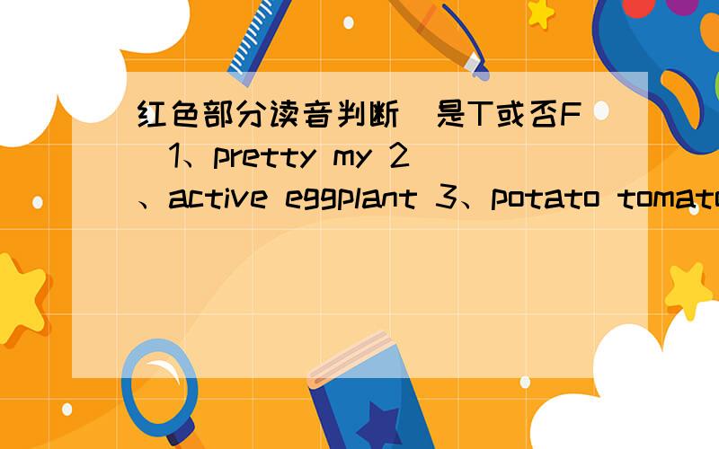 红色部分读音判断（是T或否F）1、pretty my 2、active eggplant 3、potato tomato 4、too no5、day Tuesday6、bag banana红色部分：1、都是最后一个y 2、都是唯一一个a3、都是最后一个O4、所有的O5、都是最后一