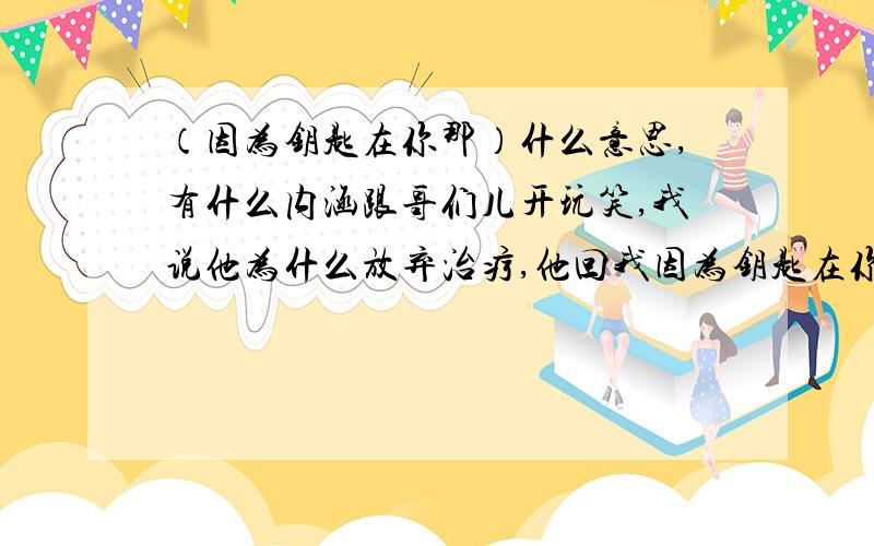 （因为钥匙在你那）什么意思,有什么内涵跟哥们儿开玩笑,我说他为什么放弃治疗,他回我因为钥匙在你那还加个括号注内涵二字,我不能问他,显得我懂得少,你懂的