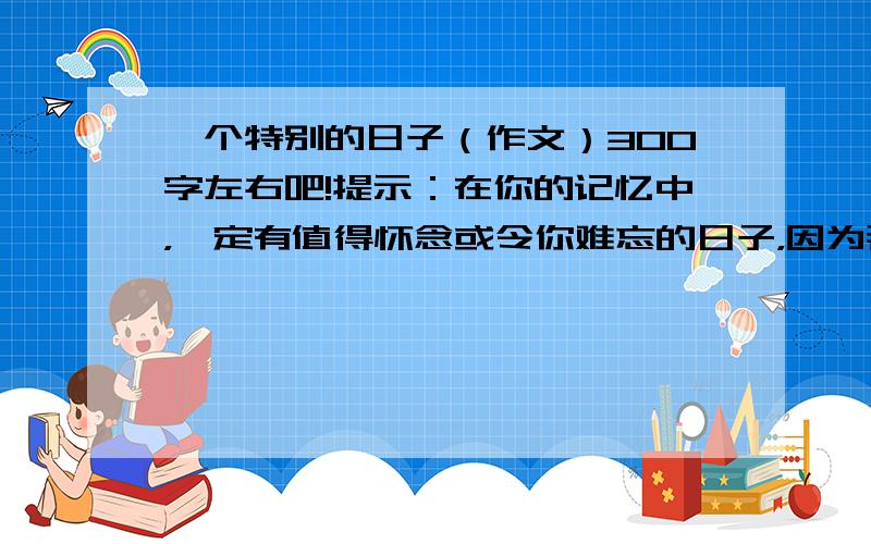 一个特别的日子（作文）300字左右吧!提示：在你的记忆中，一定有值得怀念或令你难忘的日子，因为那一天有十分“特别”的地方。这是作文里的提示 我会给赏分的。.请勿无视......^.^ >.< o.