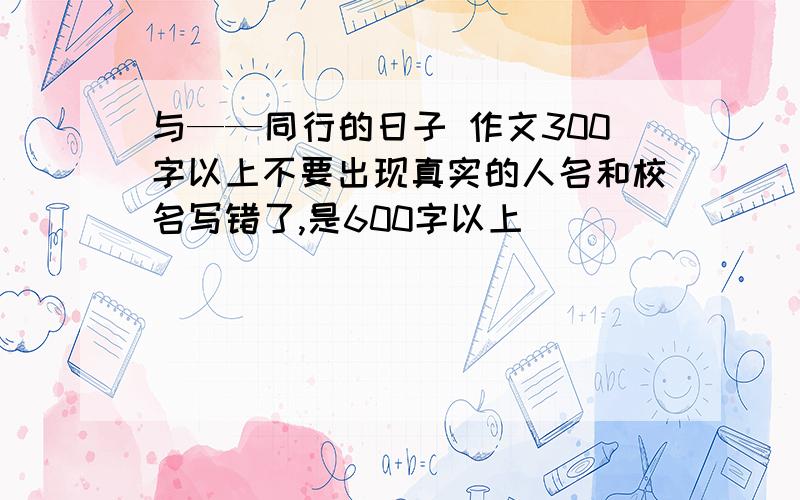 与——同行的日子 作文300字以上不要出现真实的人名和校名写错了,是600字以上