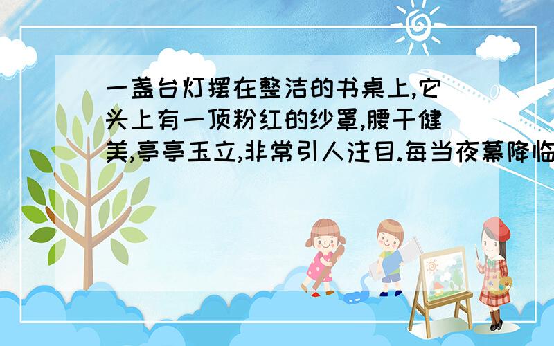 一盏台灯摆在整洁的书桌上,它头上有一顶粉红的纱罩,腰干健美,亭亭玉立,非常引人注目.每当夜幕降临的时候,它便发出银白色的光辉,照亮了它自己,也照亮了整个房间.台灯觉得世界上什么东