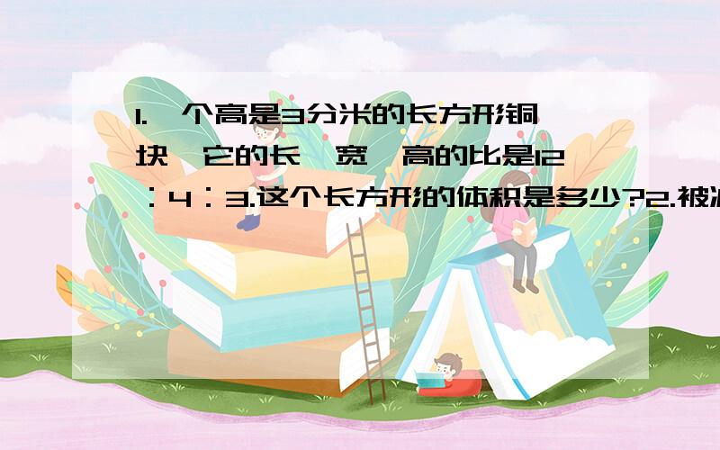 1.一个高是3分米的长方形铜块,它的长、宽、高的比是12：4：3.这个长方形的体积是多少?2.被减数、减数、差的和是52,减数与差的比是6：7.求减数是多少?3一杯盐水,盐和水的质量的比是1：10,再