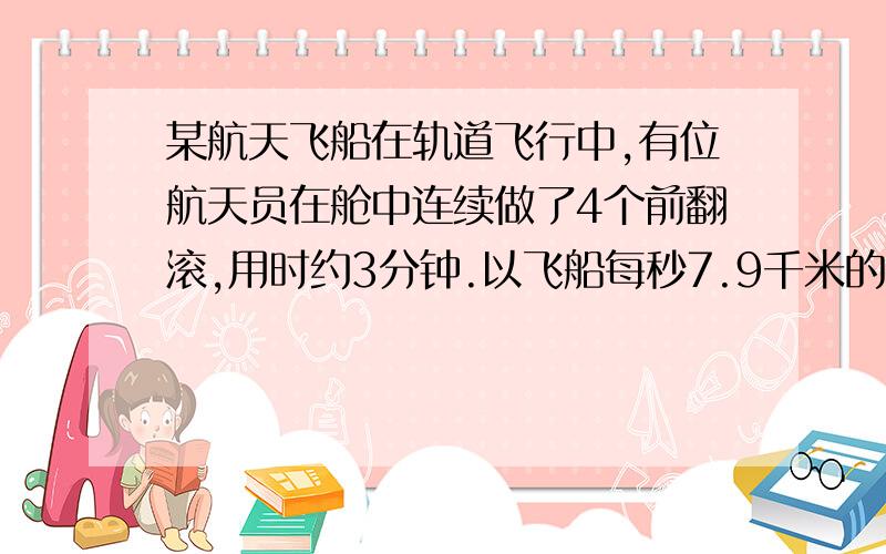 某航天飞船在轨道飞行中,有位航天员在舱中连续做了4个前翻滚,用时约3分钟.以飞船每秒7.9千米的速度计算,该航天员一个筋斗翻了多少千米?