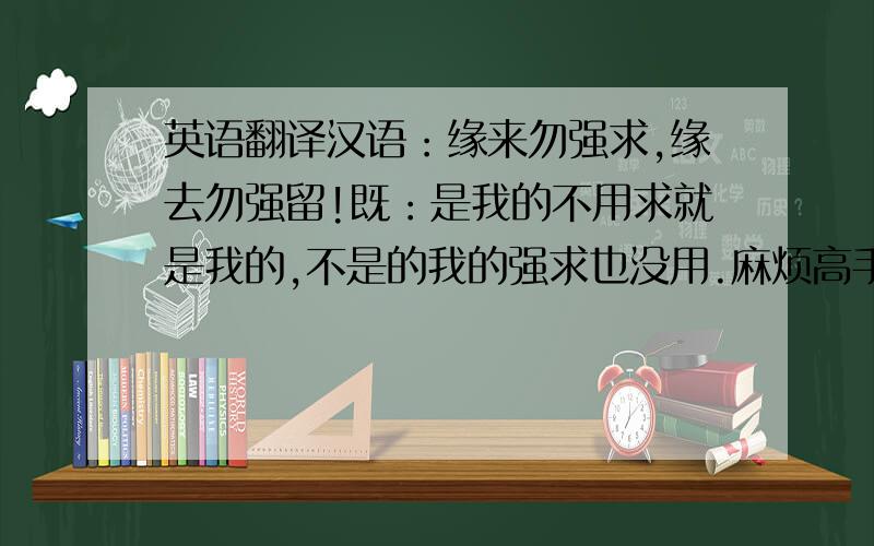 英语翻译汉语：缘来勿强求,缘去勿强留!既：是我的不用求就是我的,不是的我的强求也没用.麻烦高手帮我把这句话用几个单词概括下,麻烦在说出词义和理由.