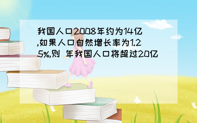 我国人口2008年约为14亿,如果人口自然增长率为1.25%,则 年我国人口将超过20亿