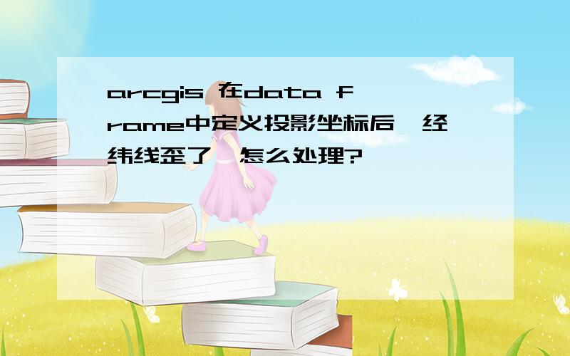 arcgis 在data frame中定义投影坐标后,经纬线歪了,怎么处理?