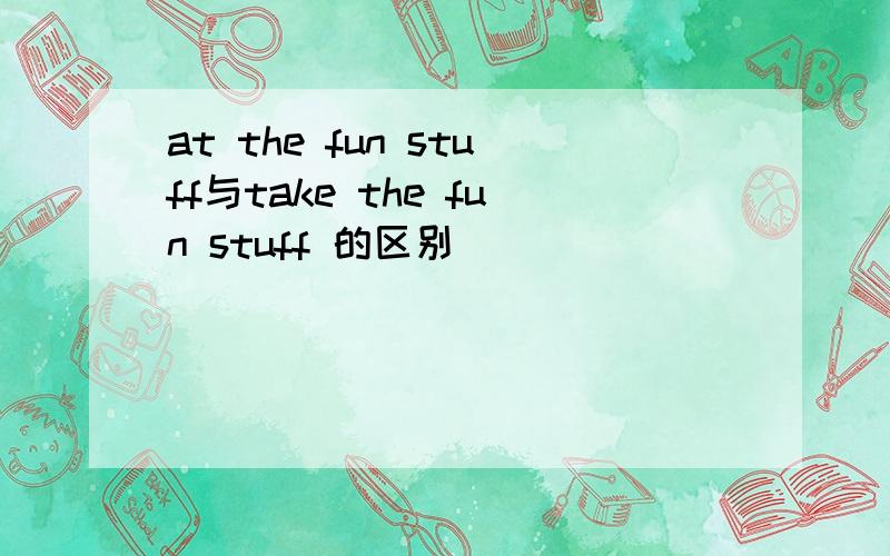 at the fun stuff与take the fun stuff 的区别