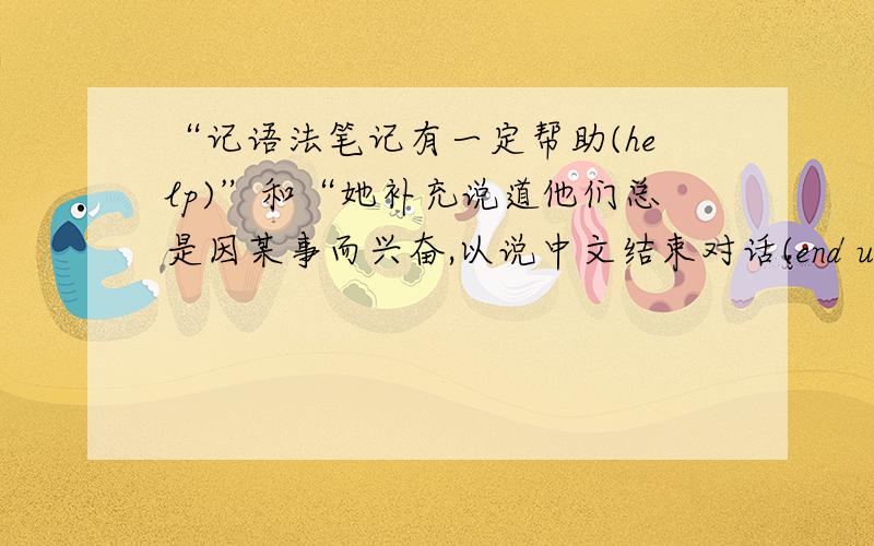 “记语法笔记有一定帮助(help)”和“她补充说道他们总是因某事而兴奋,以说中文结束对话(end up)”如...“记语法笔记有一定帮助(help)”和“她补充说道他们总是因某事而兴奋,以说中文结束对